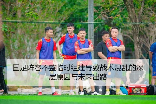 国足阵容不整临时组建导致战术混乱的深层原因与未来出路
